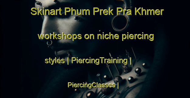 Skinart Phum Prek Pra Khmer workshops on niche piercing styles | PiercingTraining | PiercingClasses | SkinartTraining-Cambodia